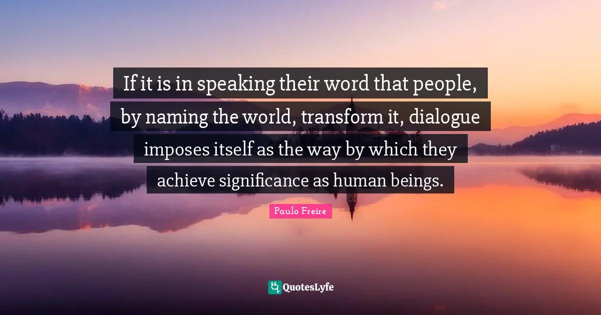 Paulo Freire Quotes: "If it is in speaking their word that people, by naming the world, transform it, dialogue imposes itself as the way by which they achieve significance as human beings."