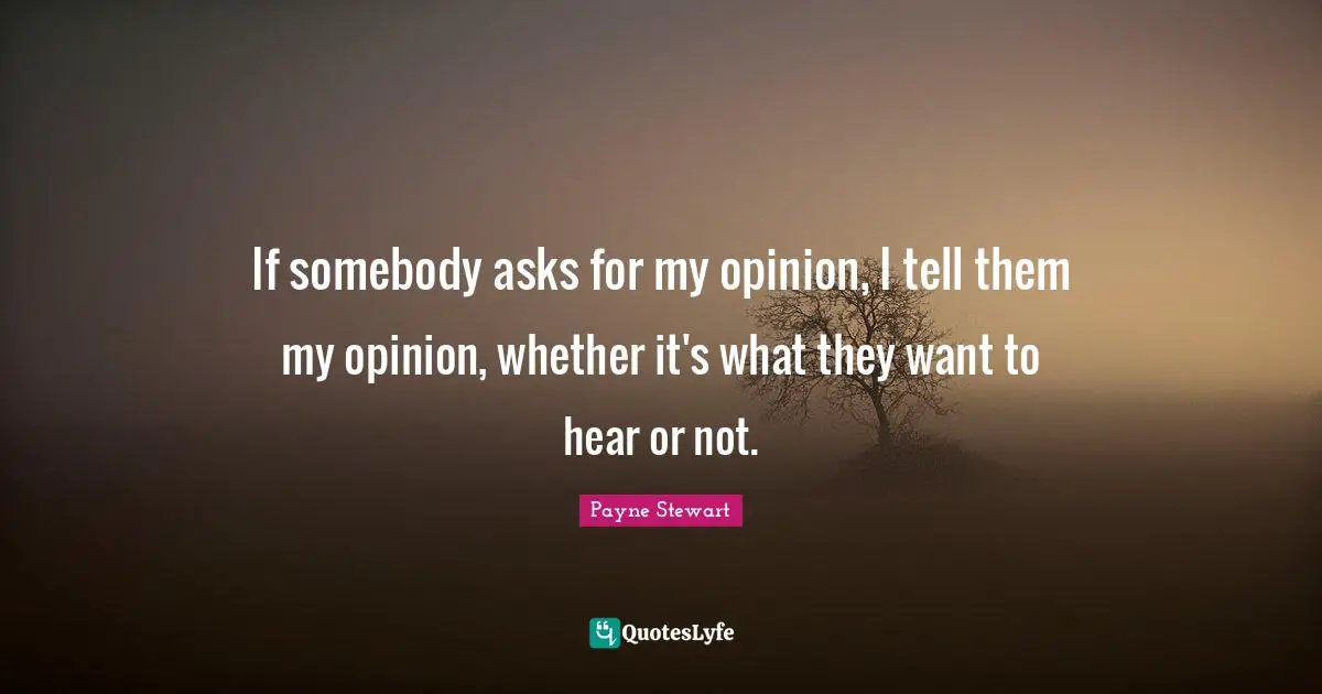 If somebody asks for my opinion, I tell them my opinion, whether it's what they want to hear or not.