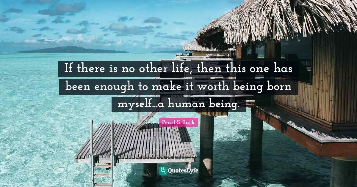If there is no other life, then this one has been enough to make it worth being born myself...a human being.