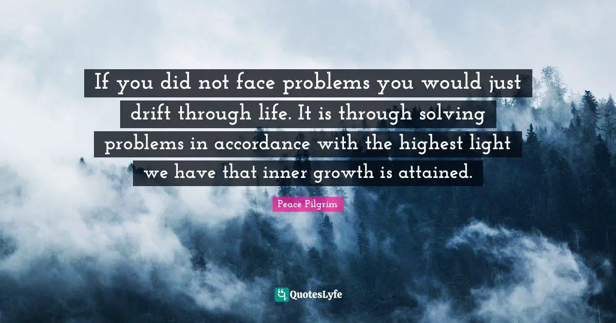 If you did not face problems you would just drift through life. It is through solving problems in accordance with the highest light we have that inner growth is attained.