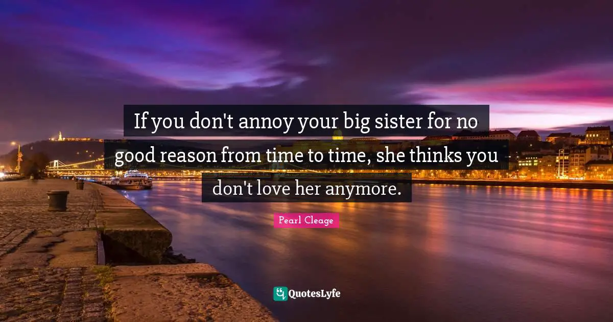 If you don't annoy your big sister for no good reason from time to time, she thinks you don't love her anymore.