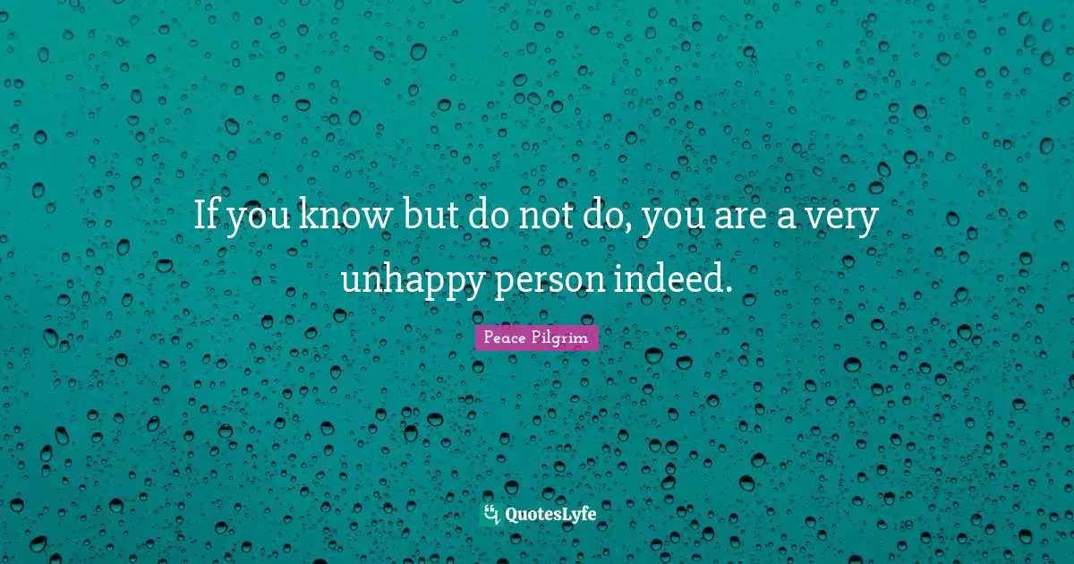 If you know but do not do, you are a very unhappy person indeed.