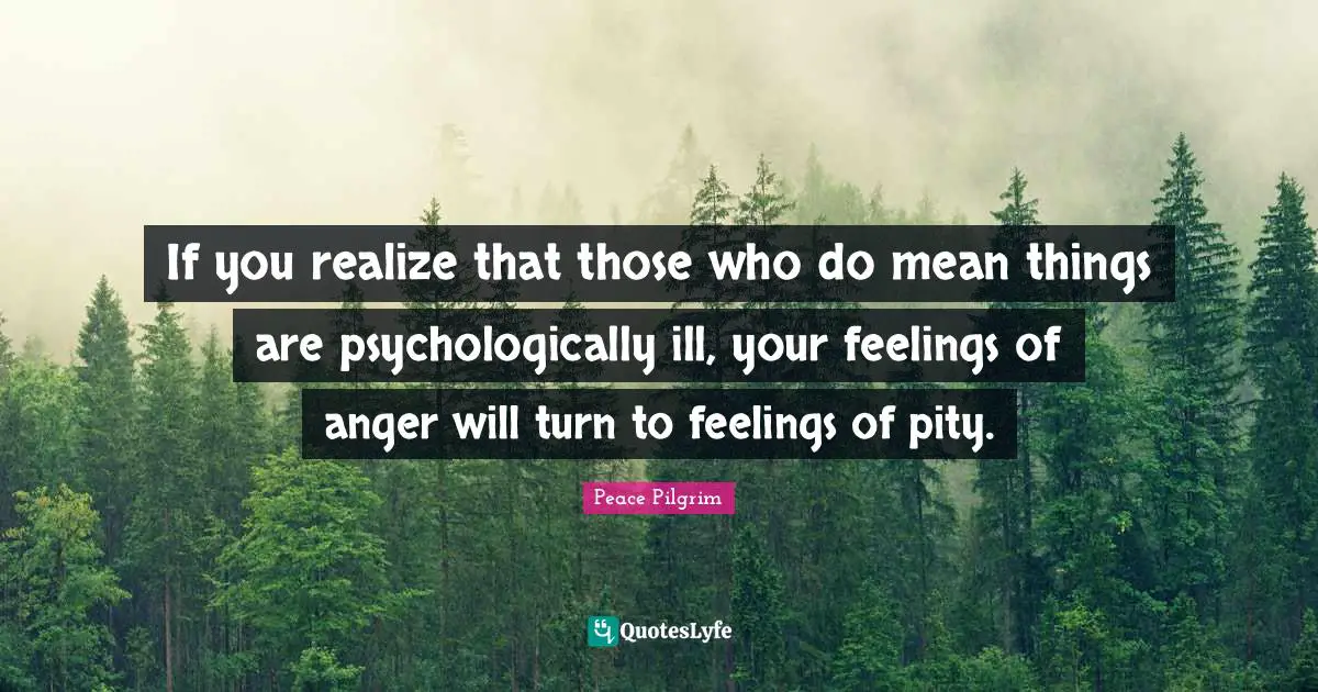If you realize that those who do mean things are psychologically ill, your feelings of anger will turn to feelings of pity.