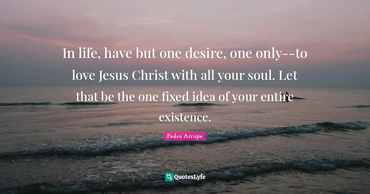 In life, have but one desire, one only--to love Jesus Christ with all your soul. Let that be the one fixed idea of your entire existence.