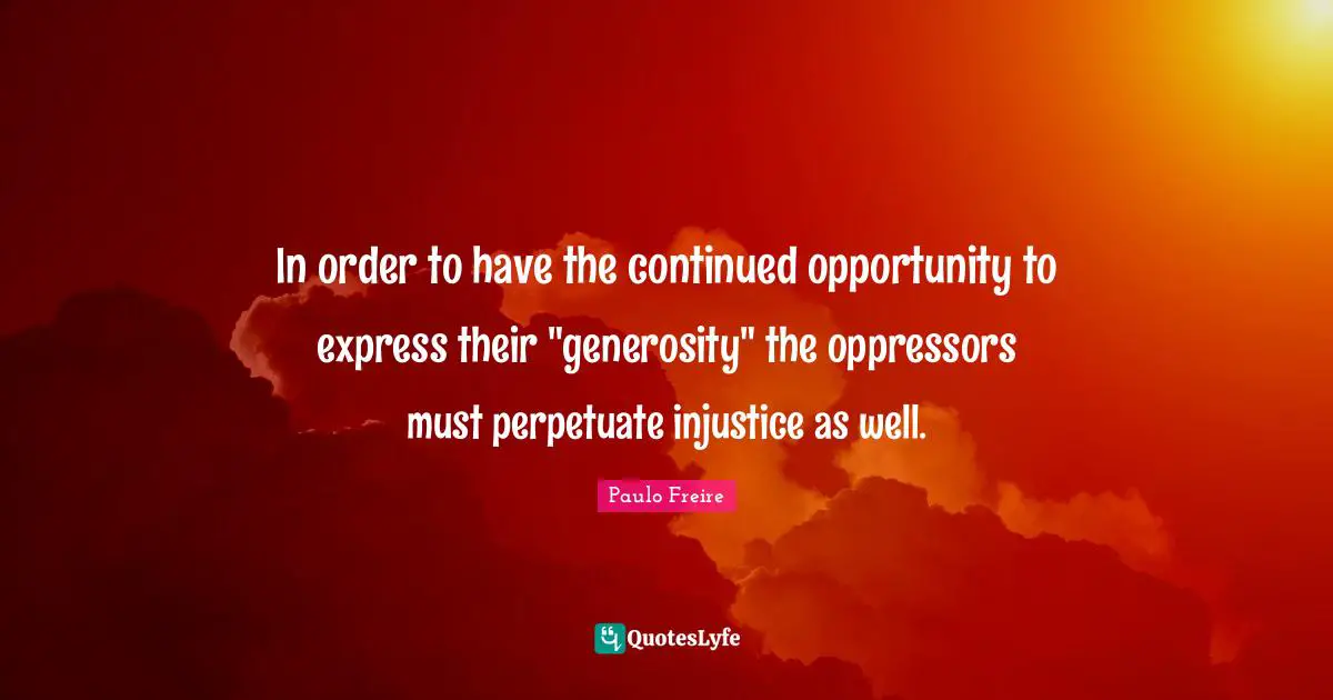 Paulo Freire Quotes: "In order to have the continued opportunity to express their "generosity" the oppressors must perpetuate injustice as well."