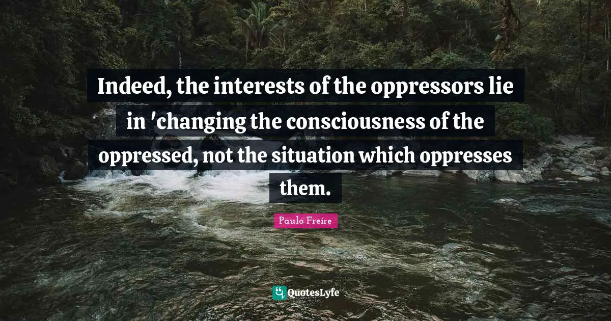 Paulo Freire Quotes: "Indeed, the interests of the oppressors lie in 'changing the consciousness of the oppressed, not the situation which oppresses them."