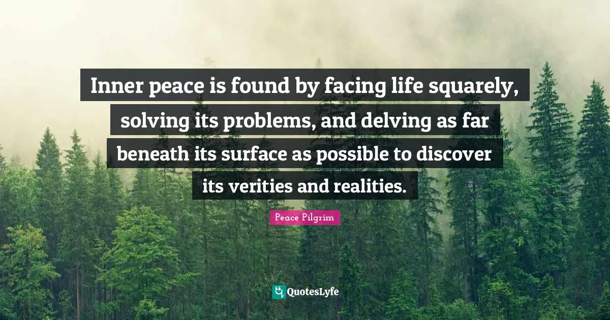 Inner peace is found by facing life squarely, solving its problems, and delving as far beneath its surface as possible to discover its verities and realities.