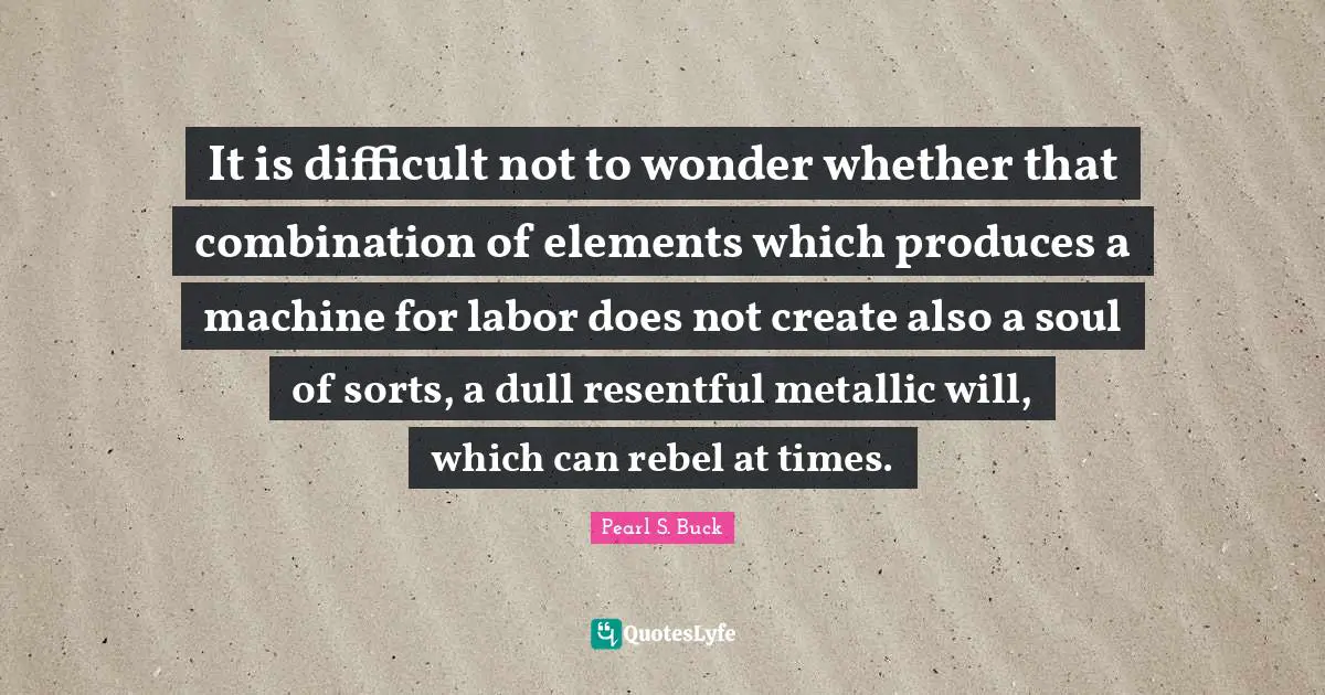 It is difficult not to wonder whether that combination of elements which produces a machine for labor does not create also a soul of sorts, a dull resentful metallic will, which can rebel at times.