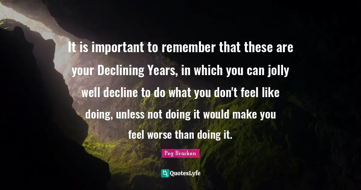 It is important to remember that these are your Declining Years, in which you can jolly well decline to do what you don't feel like doing, unless not doing it would make you feel worse than doing it.