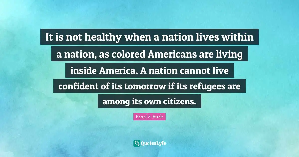 It is not healthy when a nation lives within a nation, as colored Americans are living inside America. A nation cannot live confident of its tomorrow if its refugees are among its own citizens.