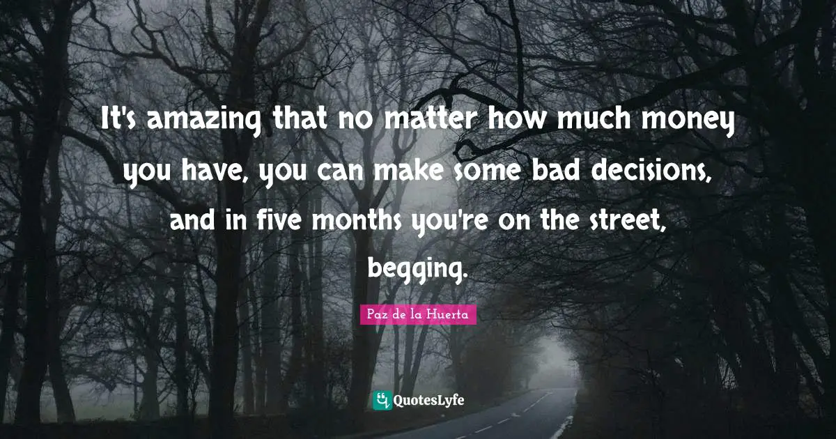 It's amazing that no matter how much money you have, you can make some bad decisions, and in five months you're on the street, begging.