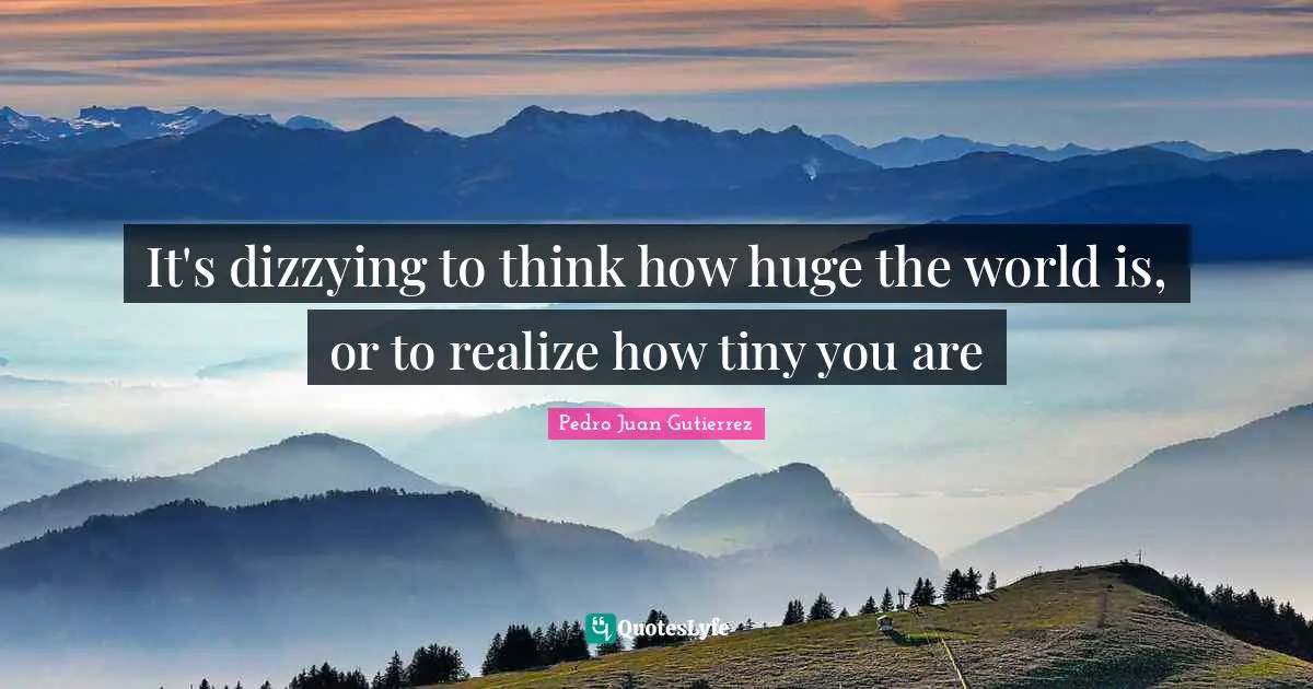 It's dizzying to think how huge the world is, or to realize how tiny you are