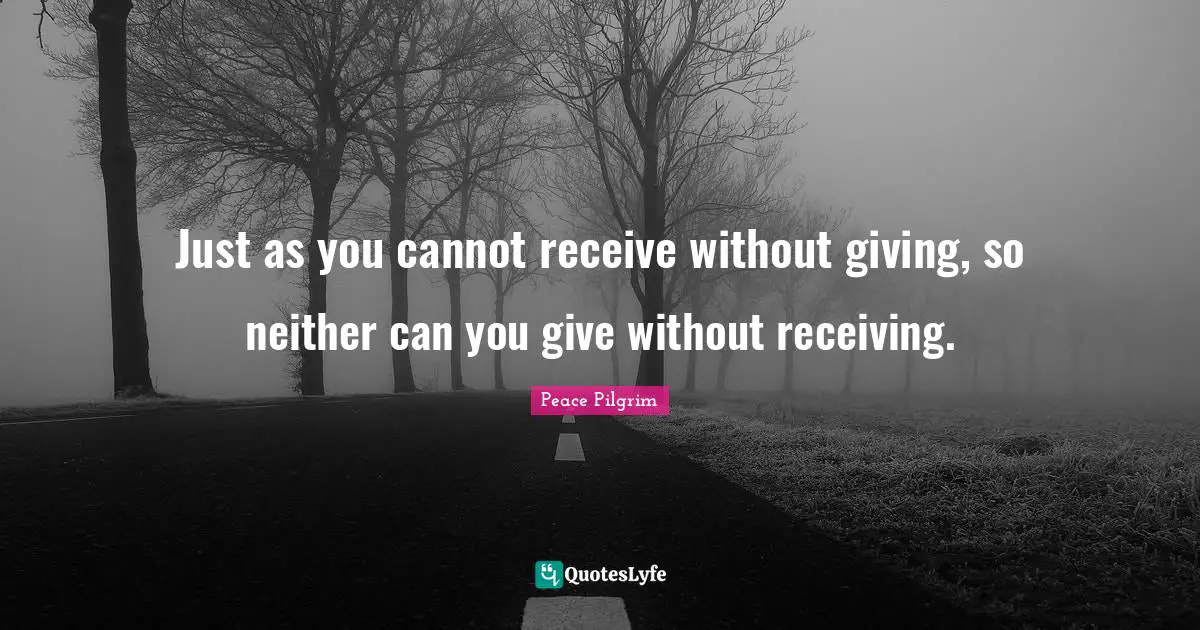 Just as you cannot receive without giving, so neither can you give without receiving.