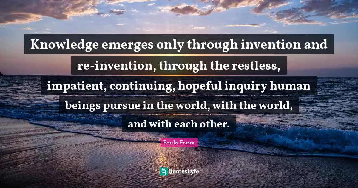 Human Beings Quotes: "Knowledge emerges only through invention and re-invention, through the restless, impatient, continuing, hopeful inquiry human beings pursue in the world, with the world, and with each other."