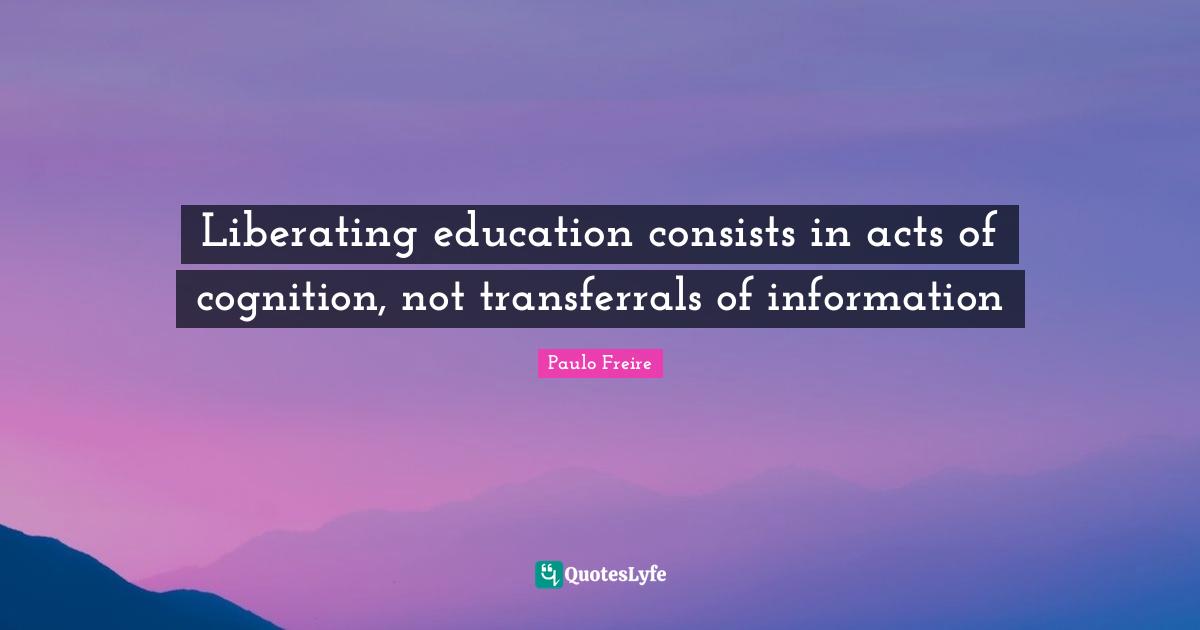 Paulo Freire Quotes: "Liberating education consists in acts of cognition, not transferrals of information"