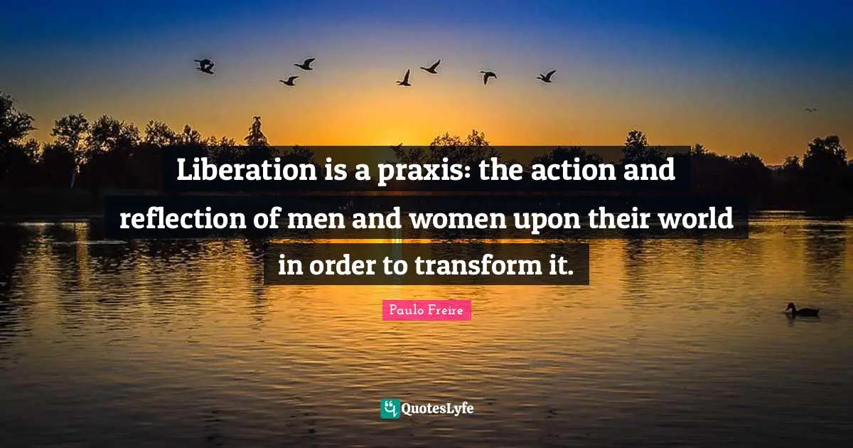 Paulo Freire Quotes: "Liberation is a praxis: the action and reflection of men and women upon their world in order to transform it."