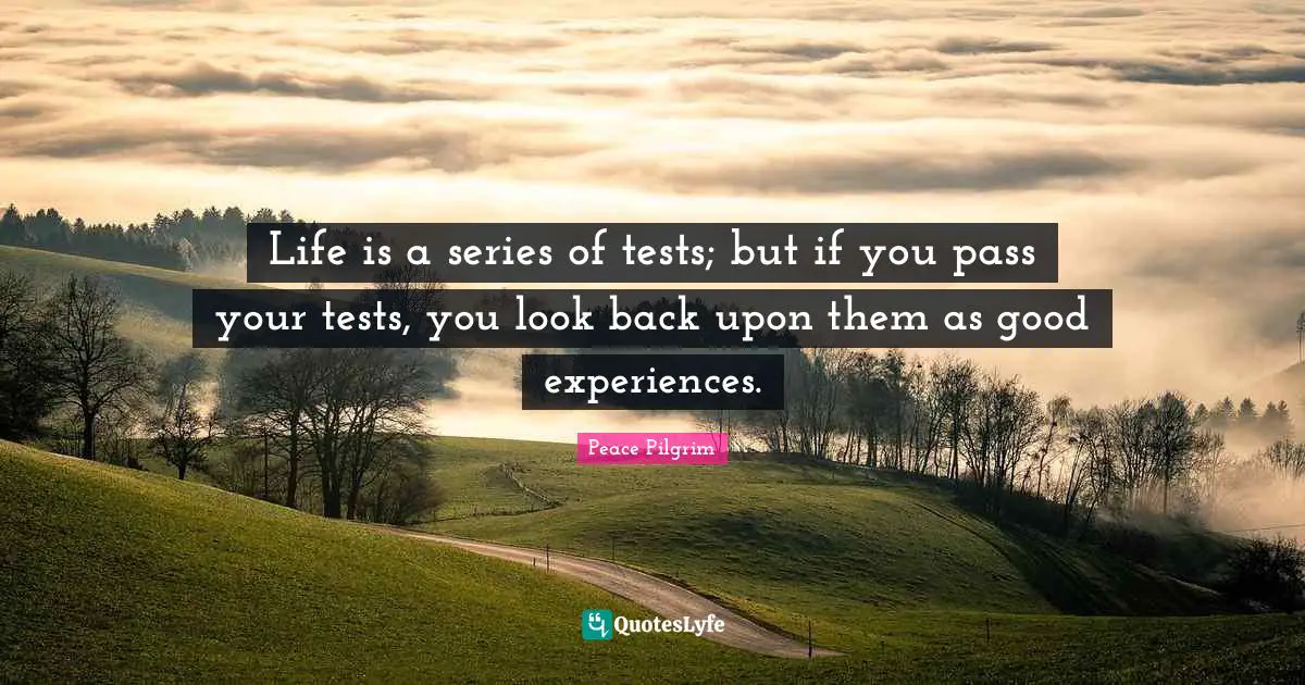 Life is a series of tests; but if you pass your tests, you look back upon them as good experiences.
