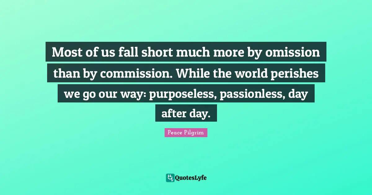 Most of us fall short much more by omission than by commission. While the world perishes we go our way: purposeless, passionless, day after day.