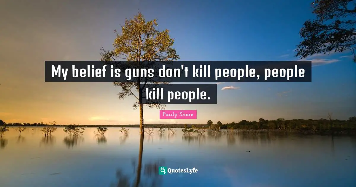 My belief is guns don't kill people, people kill people.