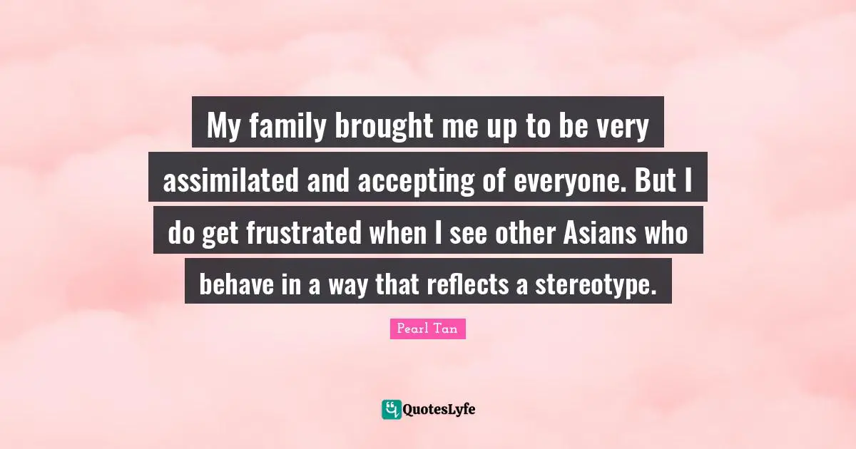 My family brought me up to be very assimilated and accepting of everyone. But I do get frustrated when I see other Asians who behave in a way that reflects a stereotype.