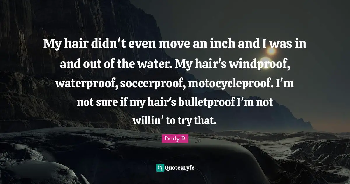 My hair didn't even move an inch and I was in and out of the water. My hair's windproof, waterproof, soccerproof, motocycleproof. I'm not sure if my hair's bulletproof I'm not willin' to try that.