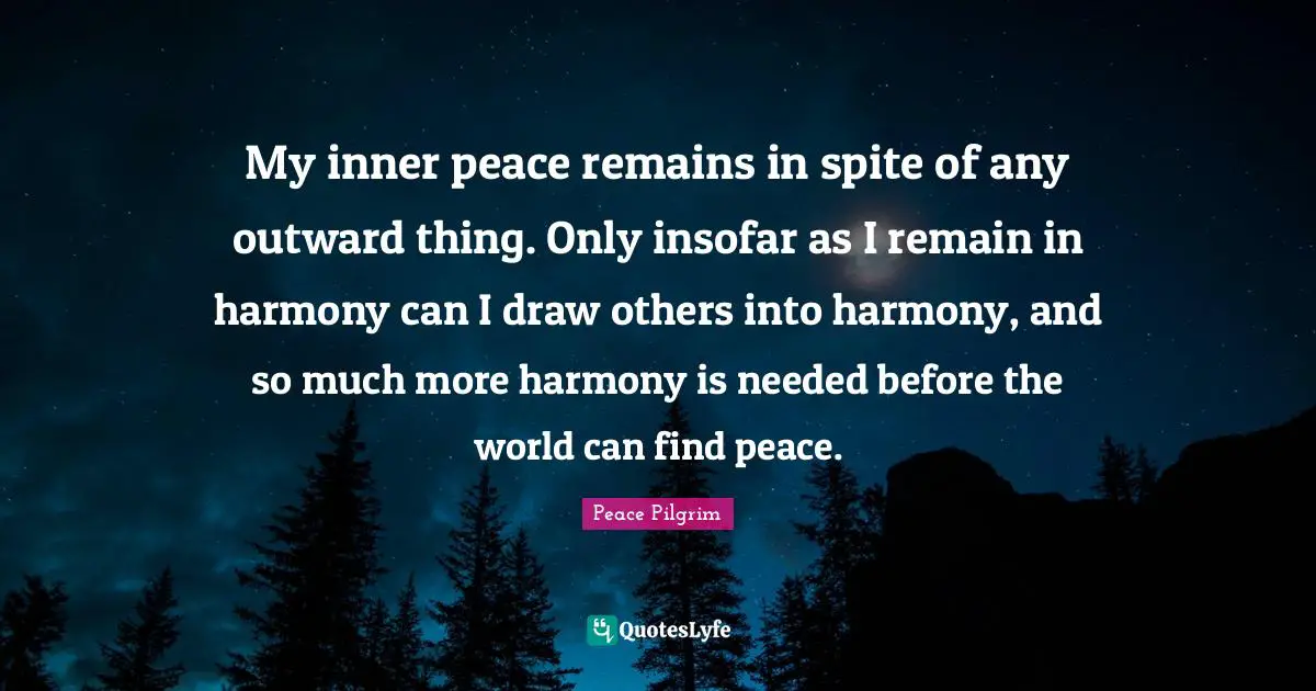 My inner peace remains in spite of any outward thing. Only insofar as I remain in harmony can I draw others into harmony, and so much more harmony is needed before the world can find peace.