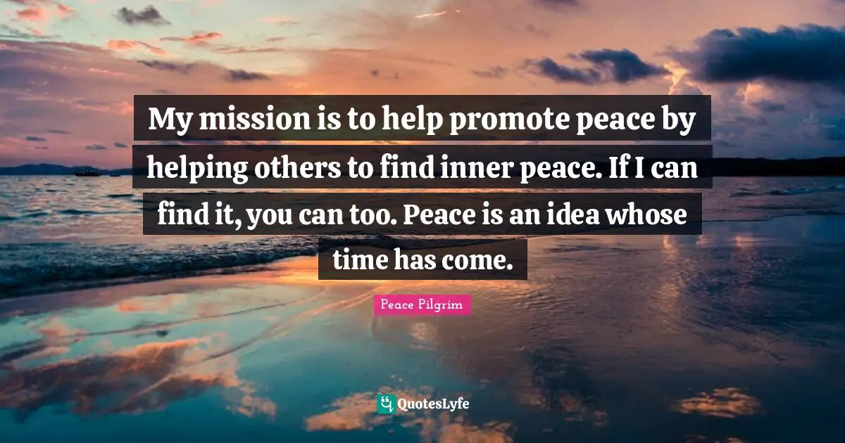 My mission is to help promote peace by helping others to find inner peace. If I can find it, you can too. Peace is an idea whose time has come.