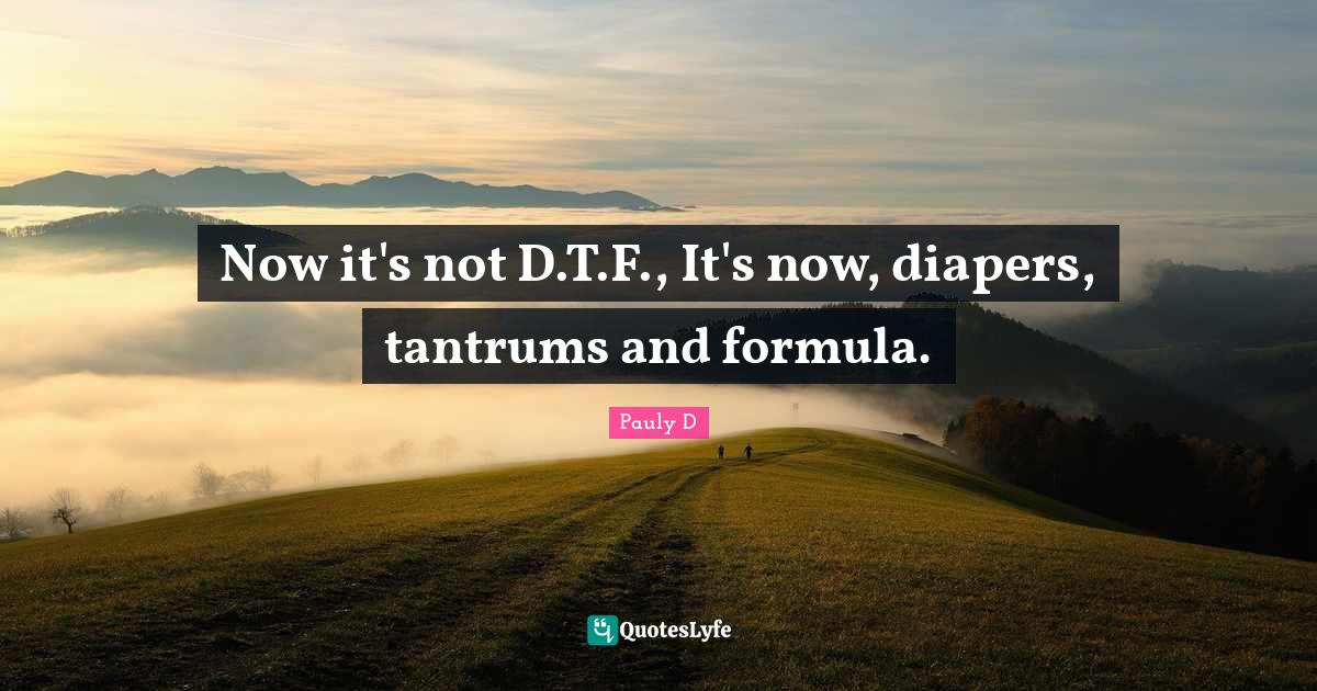 Now it's not D.T.F., It's now, diapers, tantrums and formula.