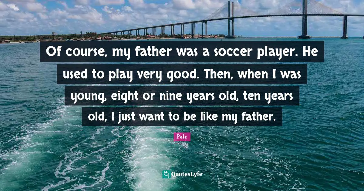 Pele Quotes: "Of course, my father was a soccer player. He used to play very good. Then, when I was young, eight or nine years old, ten years old, I just want to be like my father."