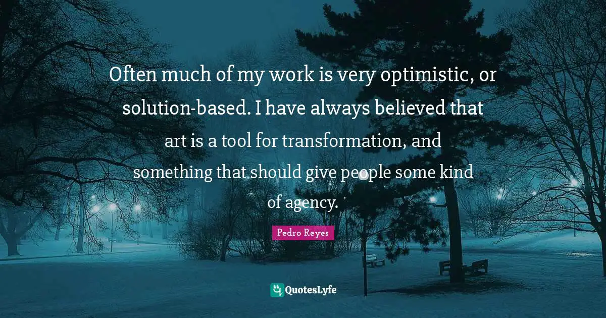 Often much of my work is very optimistic, or solution-based. I have always believed that art is a tool for transformation, and something that should give people some kind of agency.
