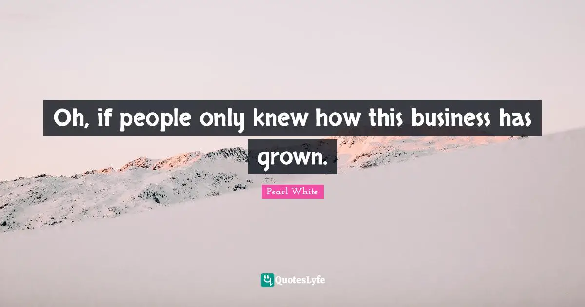 Oh, if people only knew how this business has grown.