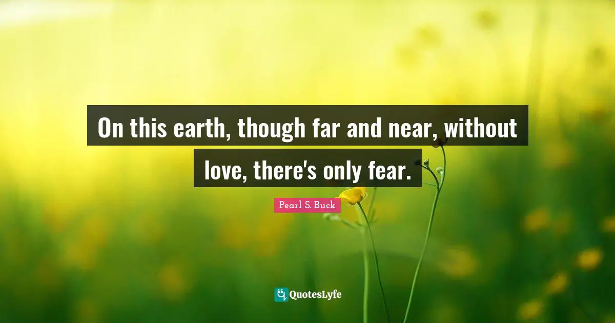 On this earth, though far and near, without love, there's only fear.