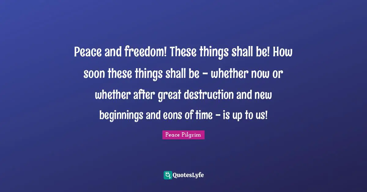 Peace and freedom! These things shall be! How soon these things shall be - whether now or whether after great destruction and new beginnings and eons of time - is up to us!