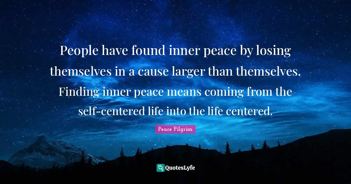 People have found inner peace by losing themselves in a cause larger than themselves. Finding inner peace means coming from the self-centered life into the life centered.