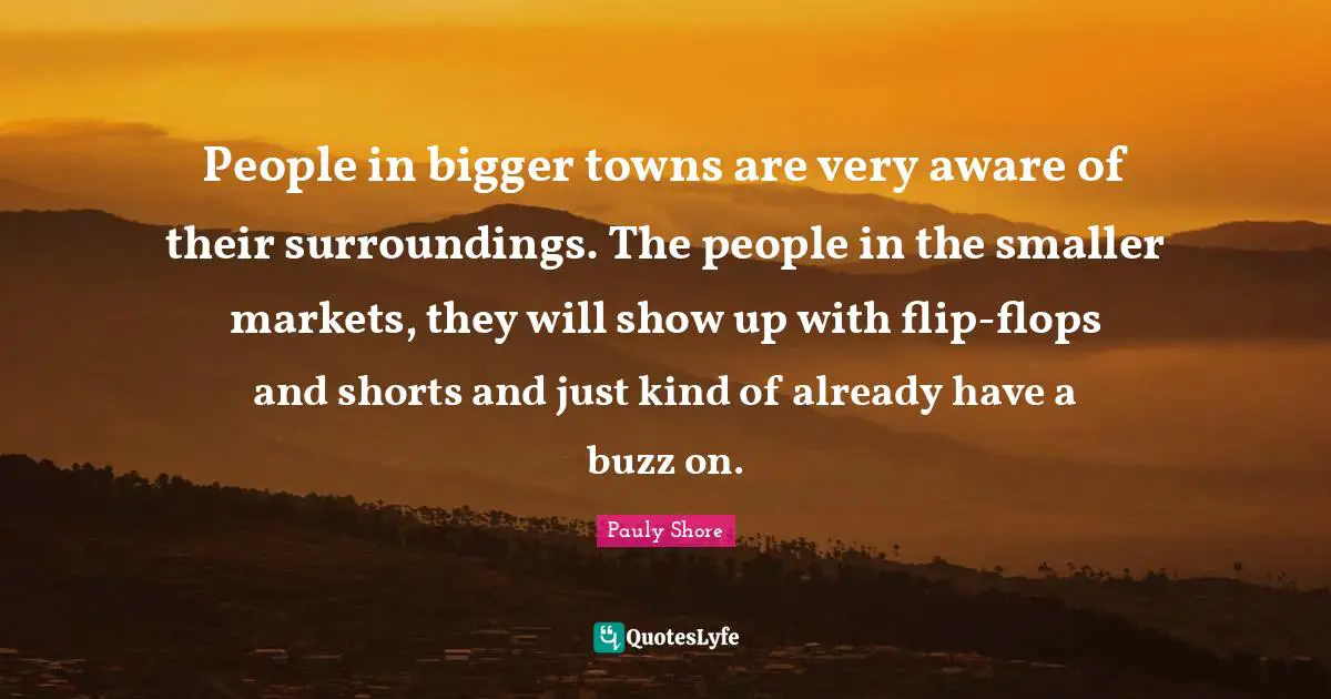 People in bigger towns are very aware of their surroundings. The people in the smaller markets, they will show up with flip-flops and shorts and just kind of already have a buzz on.