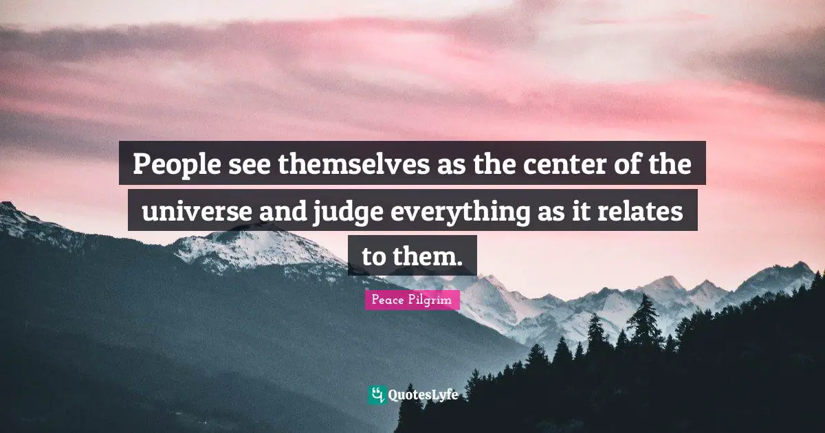 People see themselves as the center of the universe and judge everything as it relates to them.