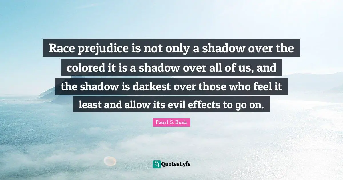 Race prejudice is not only a shadow over the colored it is a shadow over all of us, and the shadow is darkest over those who feel it least and allow its evil effects to go on.