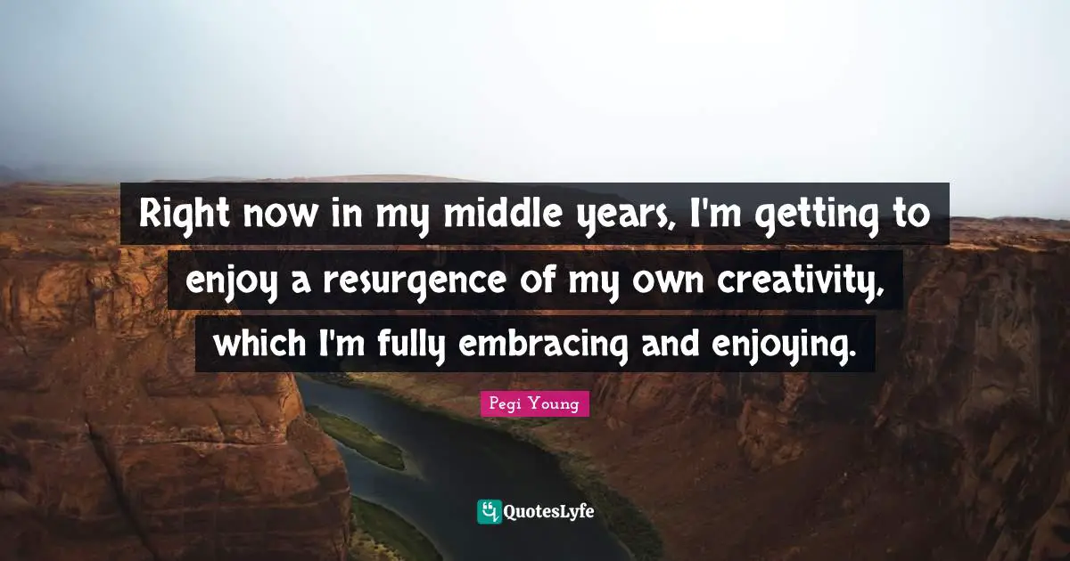 Right now in my middle years, I'm getting to enjoy a resurgence of my own creativity, which I'm fully embracing and enjoying.