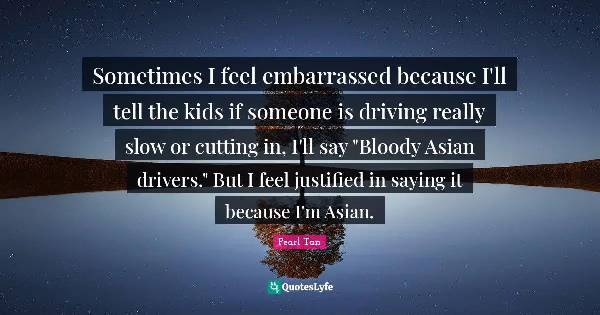 Sometimes I feel embarrassed because I'll tell the kids if someone is driving really slow or cutting in, I'll say "Bloody Asian drivers." But I feel justified in saying it because I'm Asian.
