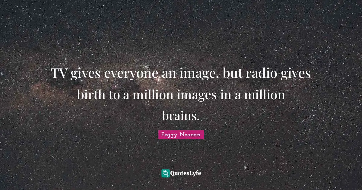 TV gives everyone an image, but radio gives birth to a million images in a million brains.