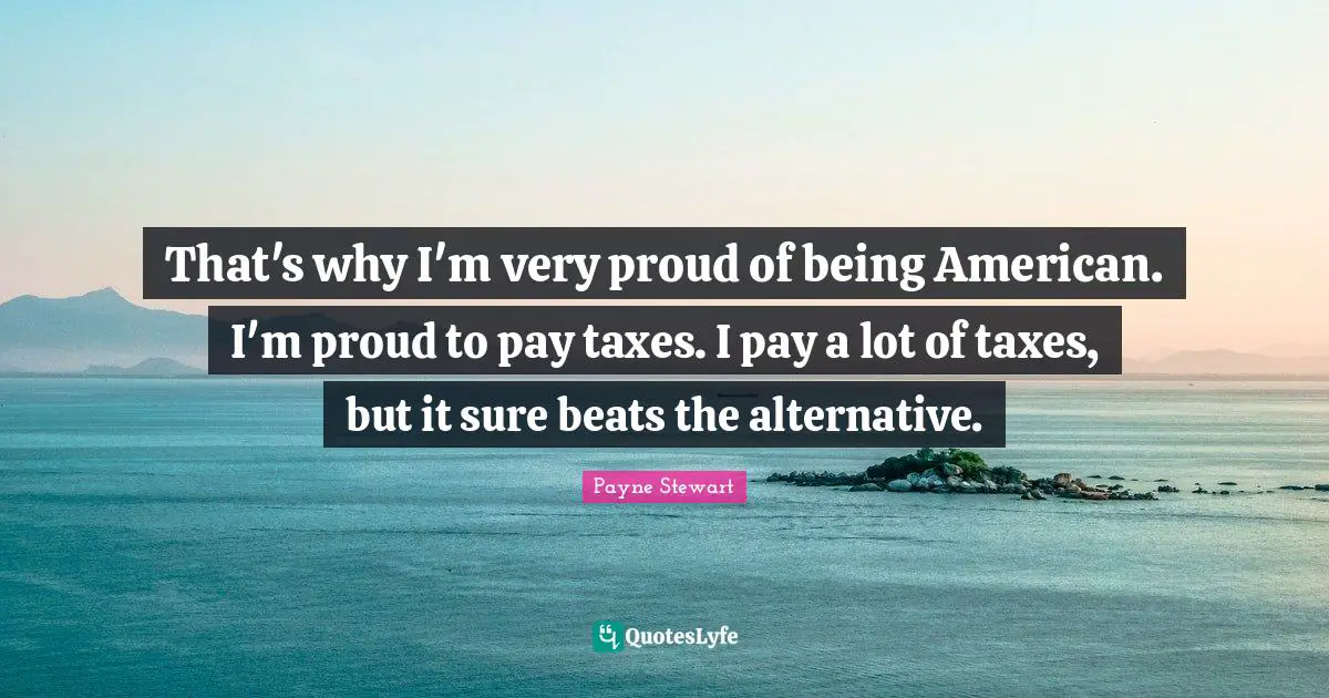 That's why I'm very proud of being American. I'm proud to pay taxes. I pay a lot of taxes, but it sure beats the alternative.