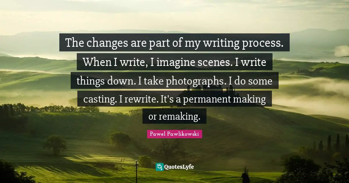 The changes are part of my writing process. When I write, I imagine scenes. I write things down. I take photographs. I do some casting. I rewrite. It's a permanent making or remaking.