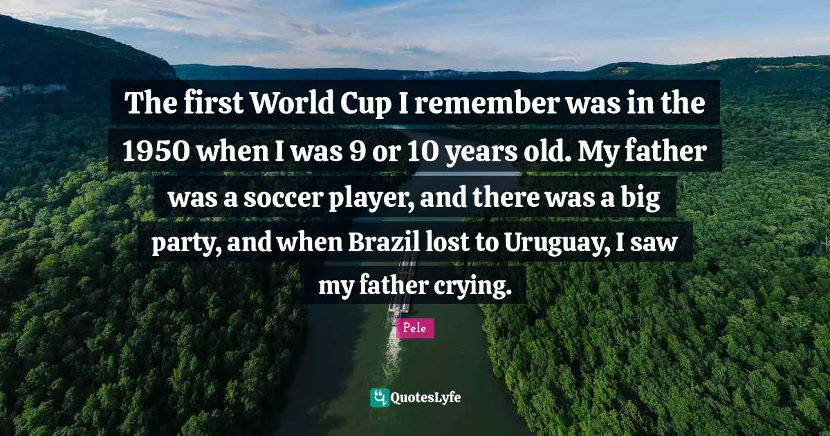 Pele Quotes: "The first World Cup I remember was in the 1950 when I was 9 or 10 years old. My father was a soccer player, and there was a big party, and when Brazil lost to Uruguay, I saw my father crying."