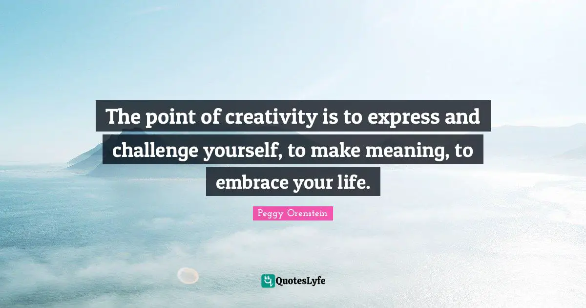 The point of creativity is to express and challenge yourself, to make meaning, to embrace your life.