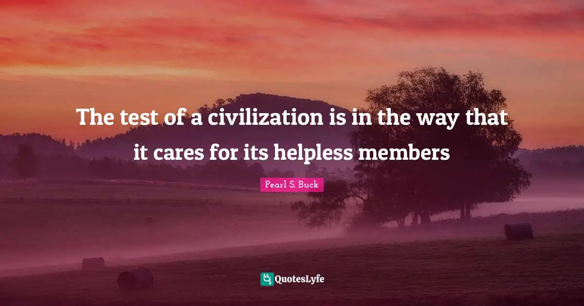 The test of a civilization is in the way that it cares for its helpless members