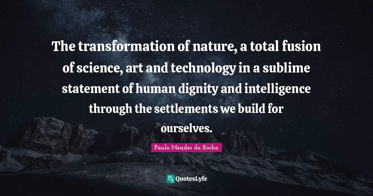 The transformation of nature, a total fusion of science, art and technology in a sublime statement of human dignity and intelligence through the settlements we build for ourselves.