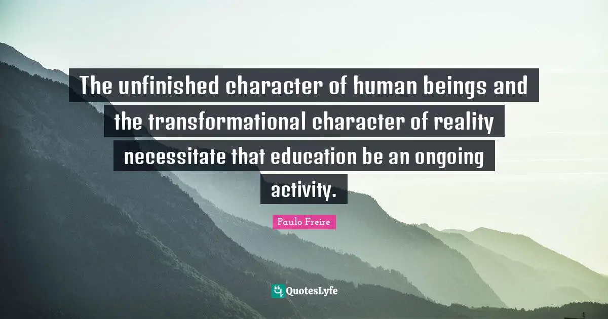 The unfinished character of human beings and the transformational character of reality necessitate that education be an ongoing activity.