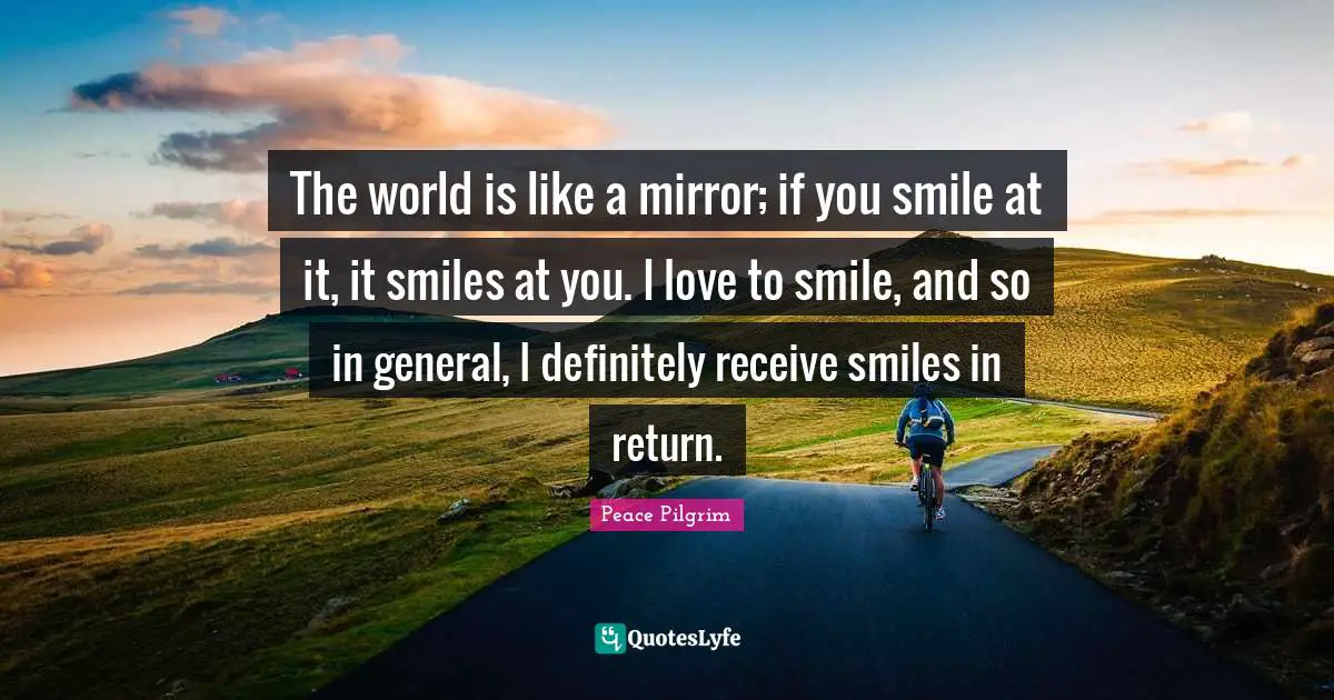The world is like a mirror; if you smile at it, it smiles at you. I love to smile, and so in general, I definitely receive smiles in return.