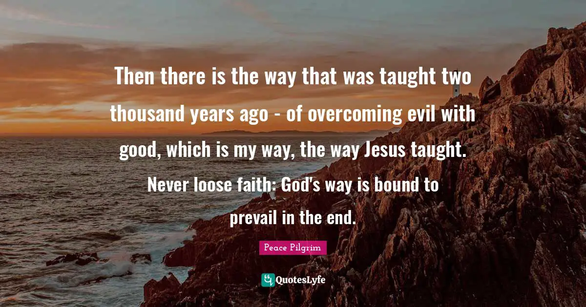Then there is the way that was taught two thousand years ago - of overcoming evil with good, which is my way, the way Jesus taught. Never loose faith: God's way is bound to prevail in the end.