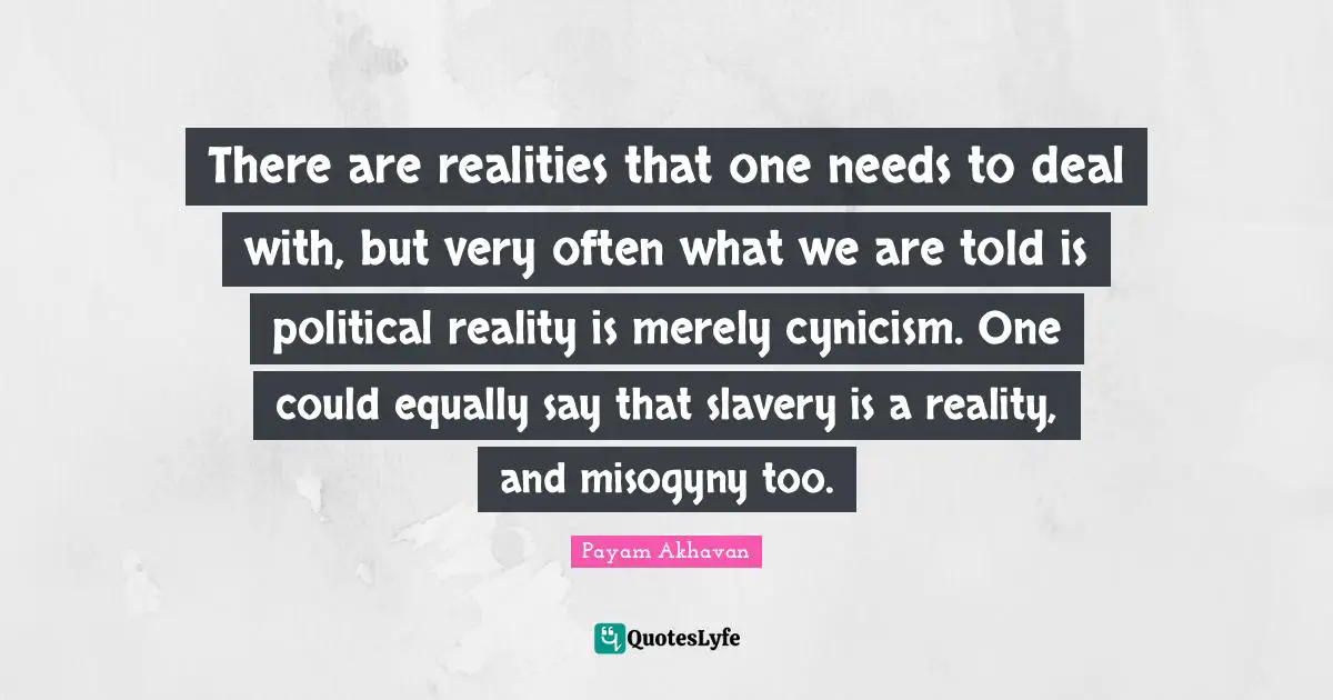 There are realities that one needs to deal with, but very often what we are told is political reality is merely cynicism. One could equally say that slavery is a reality, and misogyny too.